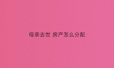 母亲去世房产怎么分配(母亲过世房屋如何继承)